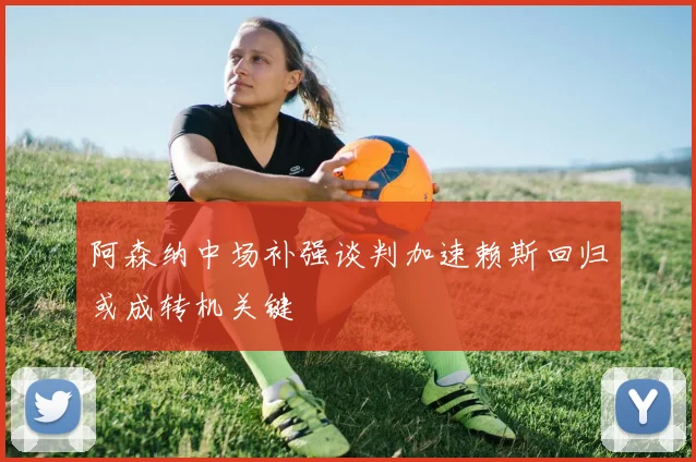 阿森纳中场补强谈判加速赖斯回归或成转机关键