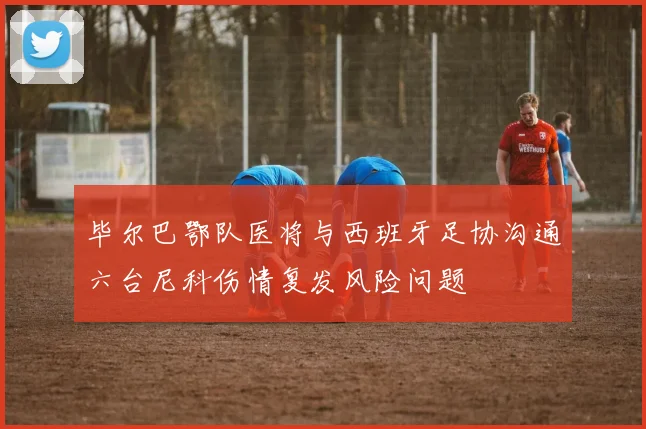 毕尔巴鄂队医将与西班牙足协沟通六台尼科伤情复发风险问题